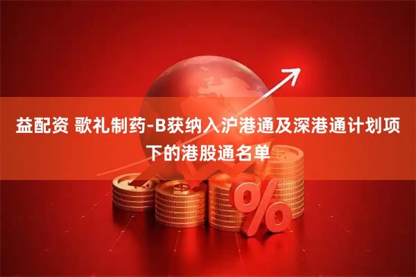 益配资 歌礼制药-B获纳入沪港通及深港通计划项下的港股通名单