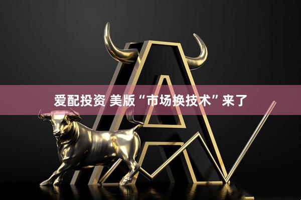爱配投资 美版“市场换技术”来了