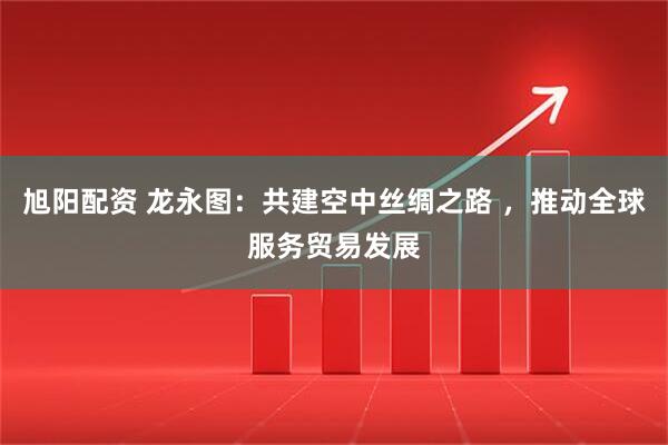 旭阳配资 龙永图：共建空中丝绸之路 ，推动全球服务贸易发展