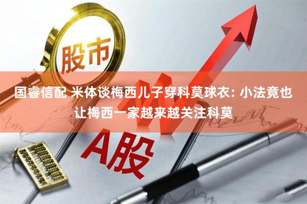 国睿信配 米体谈梅西儿子穿科莫球衣: 小法竟也让梅西一家越来越关注科莫
