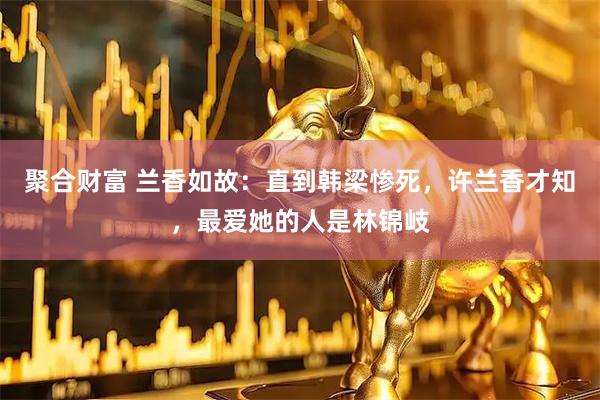 聚合财富 兰香如故：直到韩梁惨死，许兰香才知，最爱她的人是林锦岐