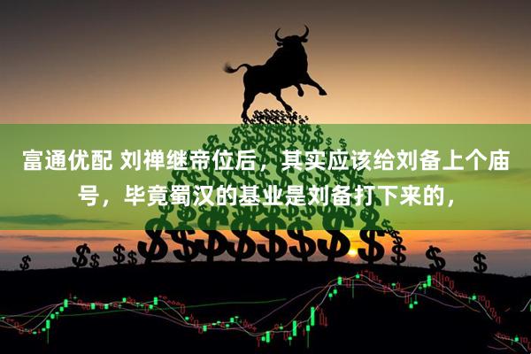 富通优配 刘禅继帝位后，其实应该给刘备上个庙号，毕竟蜀汉的基业是刘备打下来的，