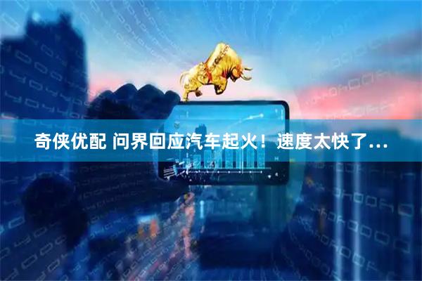 奇侠优配 问界回应汽车起火！速度太快了…