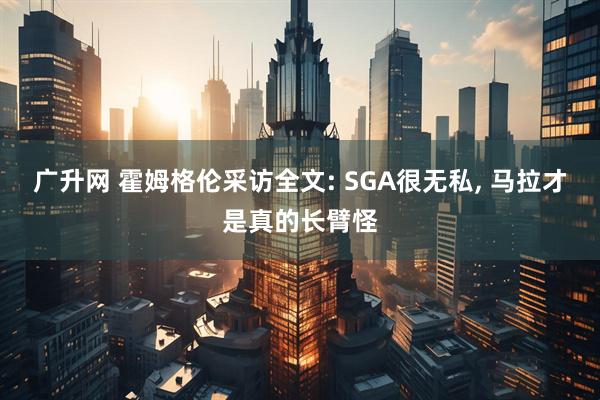 广升网 霍姆格伦采访全文: SGA很无私, 马拉才是真的长臂怪