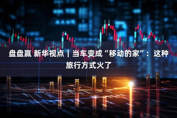 盘盘赢 新华视点｜当车变成“移动的家”：这种旅行方式火了