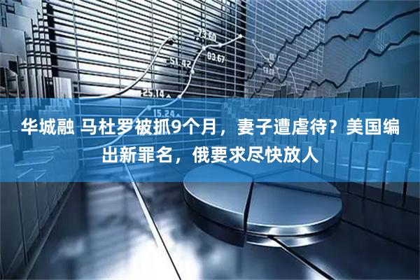 华城融 马杜罗被抓9个月，妻子遭虐待？美国编出新罪名，俄要求尽快放人
