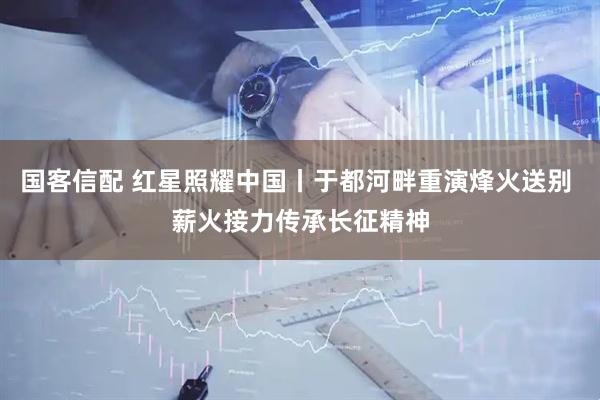 国客信配 红星照耀中国丨于都河畔重演烽火送别 薪火接力传承长征精神