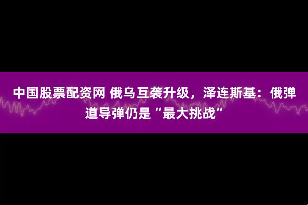 中国股票配资网 俄乌互袭升级，泽连斯基：俄弹道导弹仍是“最大挑战”