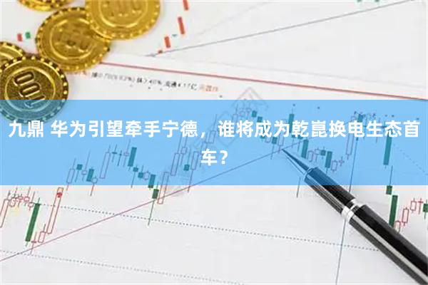 九鼎 华为引望牵手宁德，谁将成为乾崑换电生态首车？