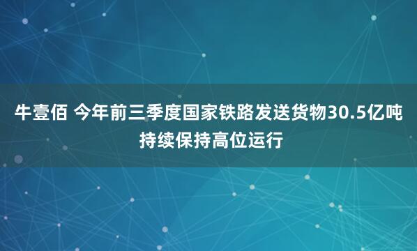 牛壹佰 今年前三季度国家铁路发送货物30.5亿吨 持续保持高位运行