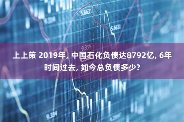 上上策 2019年, 中国石化负债达8792亿, 6年时间过去, 如今总负债多少?