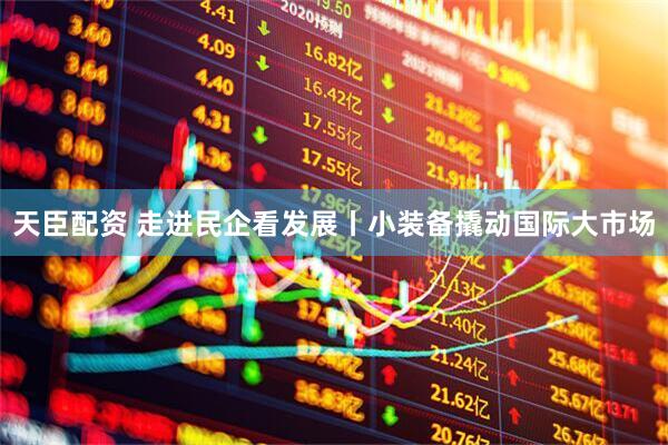 天臣配资 走进民企看发展丨小装备撬动国际大市场
