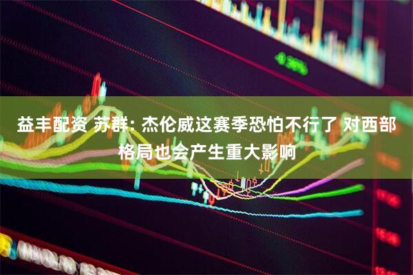 益丰配资 苏群: 杰伦威这赛季恐怕不行了 对西部格局也会产生重大影响
