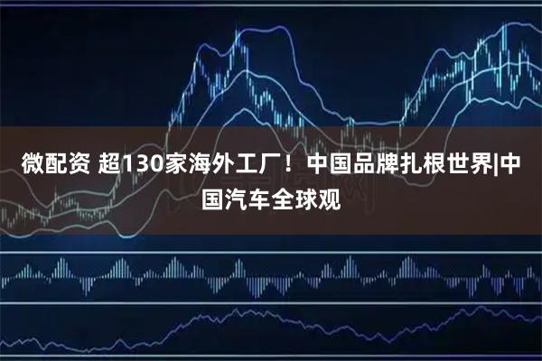 微配资 超130家海外工厂！中国品牌扎根世界|中国汽车全球观