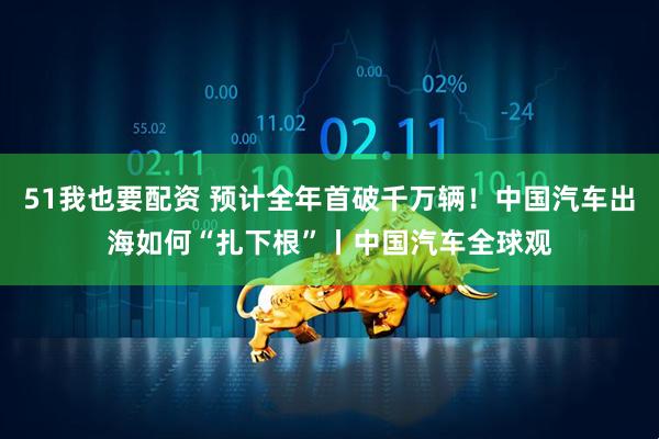 51我也要配资 预计全年首破千万辆！中国汽车出海如何“扎下根”丨中国汽车全球观