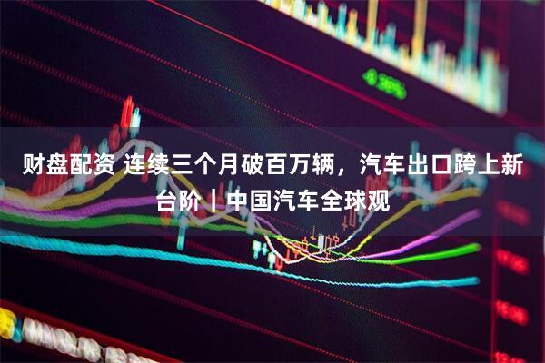 财盘配资 连续三个月破百万辆,汽车出口跨上新台阶|中国汽车全球观