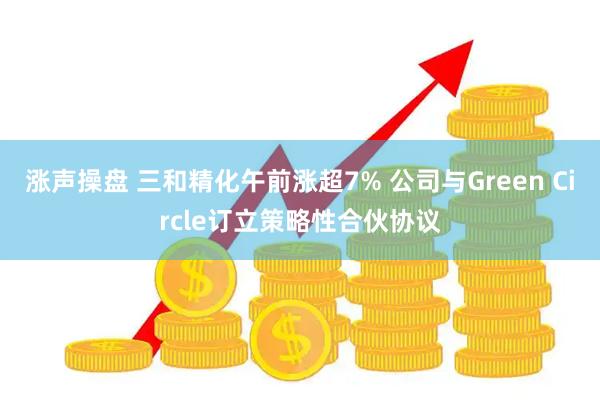 涨声操盘 三和精化午前涨超7% 公司与Green Circle订立策略性合伙协议
