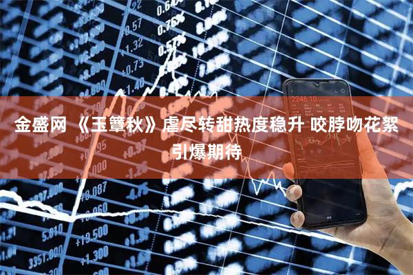 金盛网 《玉簟秋》虐尽转甜热度稳升 咬脖吻花絮引爆期待