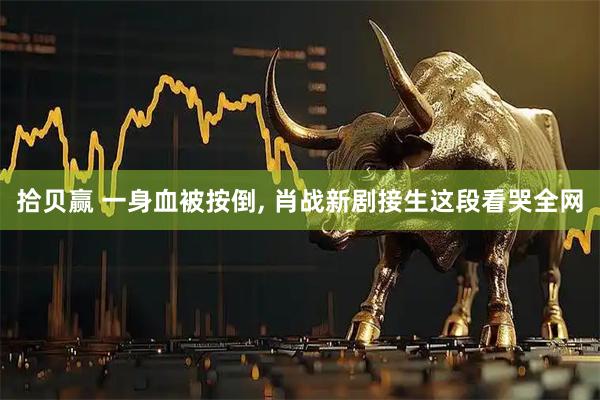 拾贝赢 一身血被按倒, 肖战新剧接生这段看哭全网