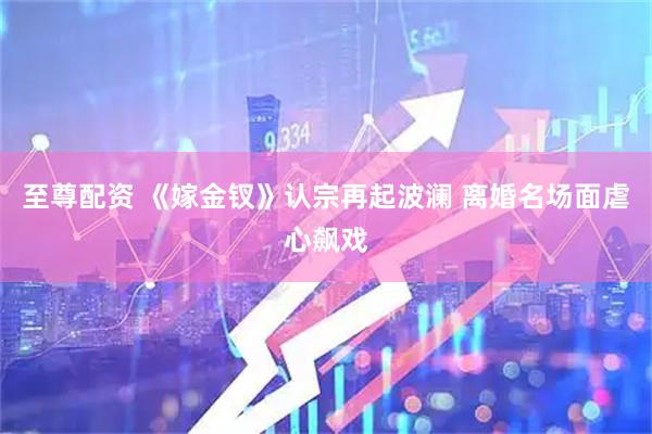 至尊配资 《嫁金钗》认宗再起波澜 离婚名场面虐心飙戏