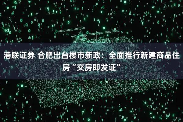港联证券 合肥出台楼市新政：全面推行新建商品住房“交房即发证”